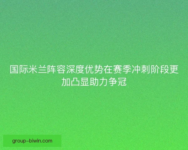 国际米兰阵容深度优势在赛季冲刺阶段更加凸显助力争冠